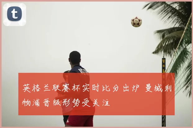 英格兰联赛杯实时比分出炉 曼城利物浦晋级形势受关注