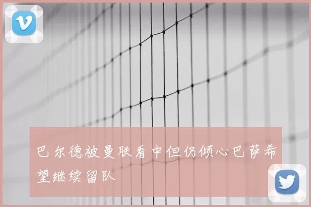 巴尔德被曼联看中但仍倾心巴萨希望继续留队