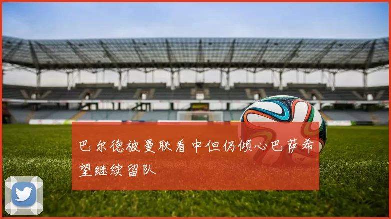 巴尔德被曼联看中但仍倾心巴萨希望继续留队