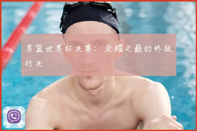 男篮世界杯决赛:荣耀之巅的终极对决
