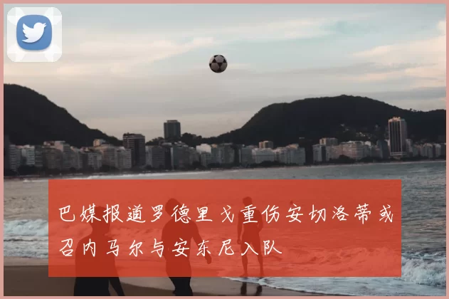 巴媒报道罗德里戈重伤安切洛蒂或召内马尔与安东尼入队