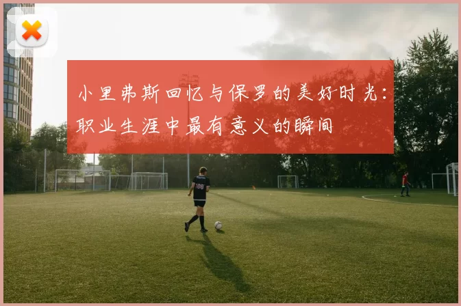 小里弗斯回忆与保罗的美好时光:职业生涯中最有意义的瞬间