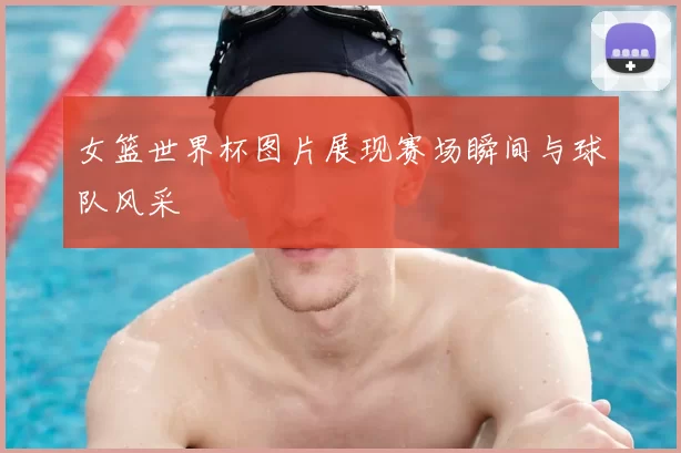女篮世界杯图片展现赛场瞬间与球队风采