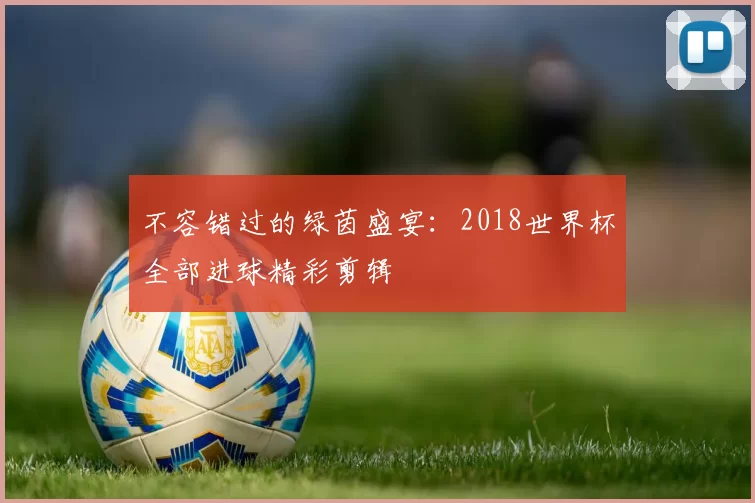 不容错过的绿茵盛宴:2018世界杯全部进球精彩剪辑