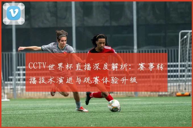 CCTV世界杯直播深度解析：赛事转播技术演进与观赛体验升级