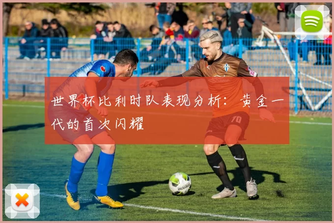 世界杯比利时队表现分析：黄金一代的首次闪耀