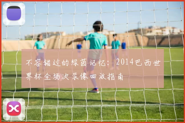 不容错过的绿茵记忆：2014巴西世界杯全场次录像回放指南