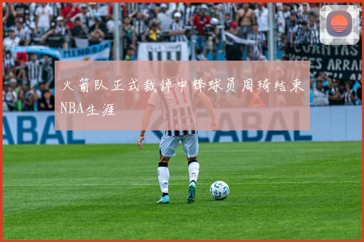 火箭队正式裁掉中锋球员周琦结束NBA生涯