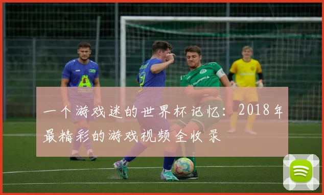 一个游戏迷的世界杯记忆：2018年最精彩的游戏视频全收录