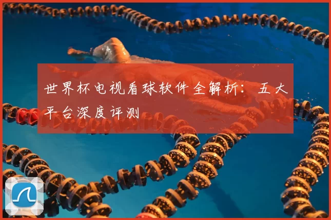 世界杯电视看球软件全解析:五大平台深度评测