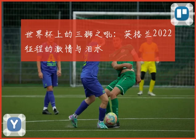 世界杯上的三狮之吼：英格兰2022征程的激情与泪水