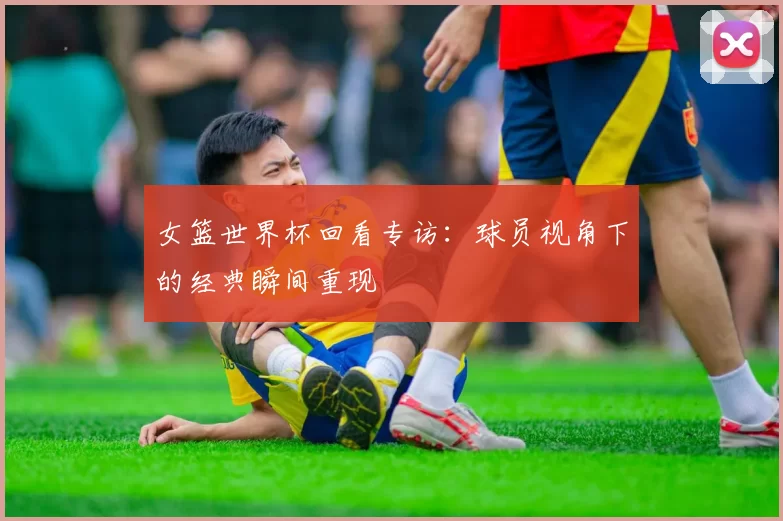 女篮世界杯回看专访:球员视角下的经典瞬间重现
