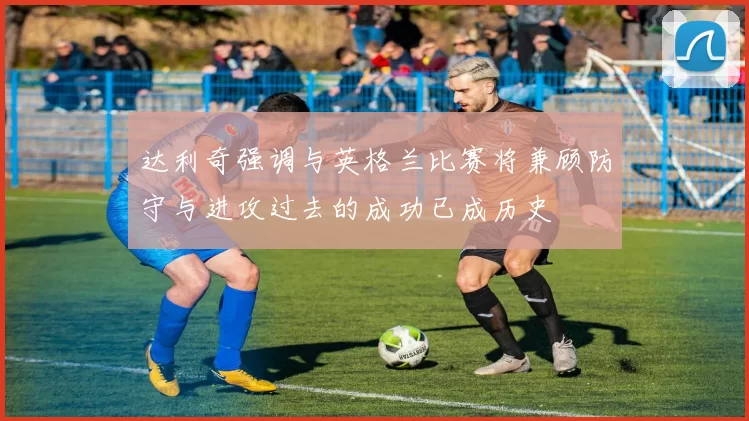 达利奇强调与英格兰比赛将兼顾防守与进攻过去的成功已成历史