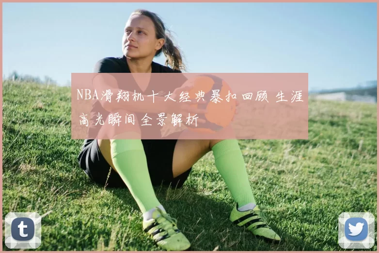 NBA滑翔机十大经典暴扣回顾 生涯高光瞬间全景解析
