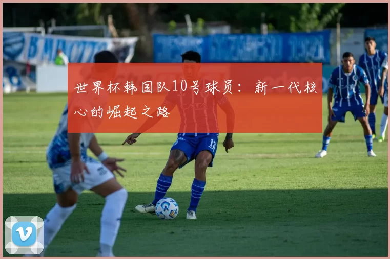 世界杯韩国队10号球员：新一代核心的崛起之路