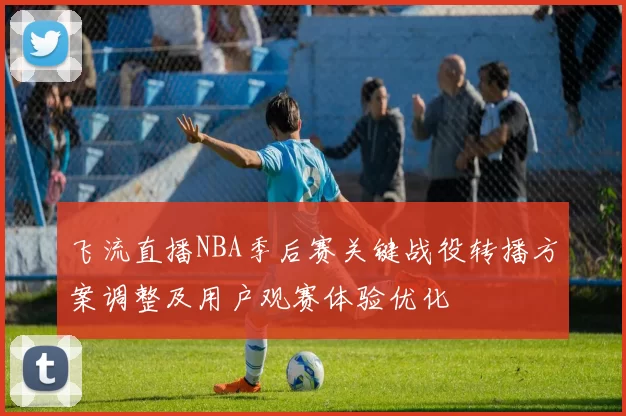 飞流直播NBA季后赛关键战役转播方案调整及用户观赛体验优化
