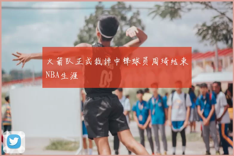 火箭队正式裁掉中锋球员周琦结束NBA生涯