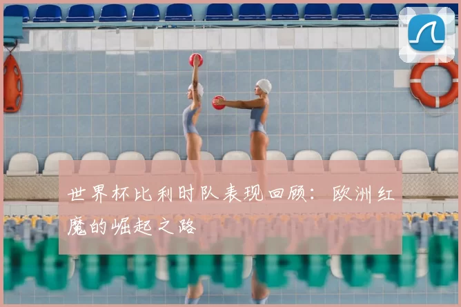 世界杯比利时队表现回顾:欧洲红魔的崛起之路