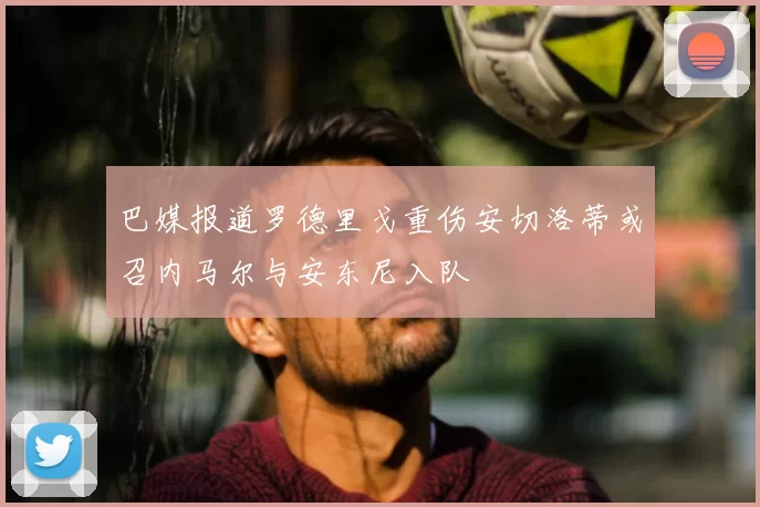 巴媒报道罗德里戈重伤安切洛蒂或召内马尔与安东尼入队