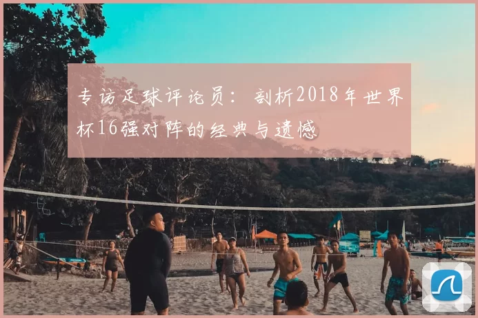 专访足球评论员:剖析2018年世界杯16强对阵的经典与遗憾