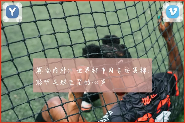 赛场内外：世界杯节目专访集锦，聆听足球巨星的心声