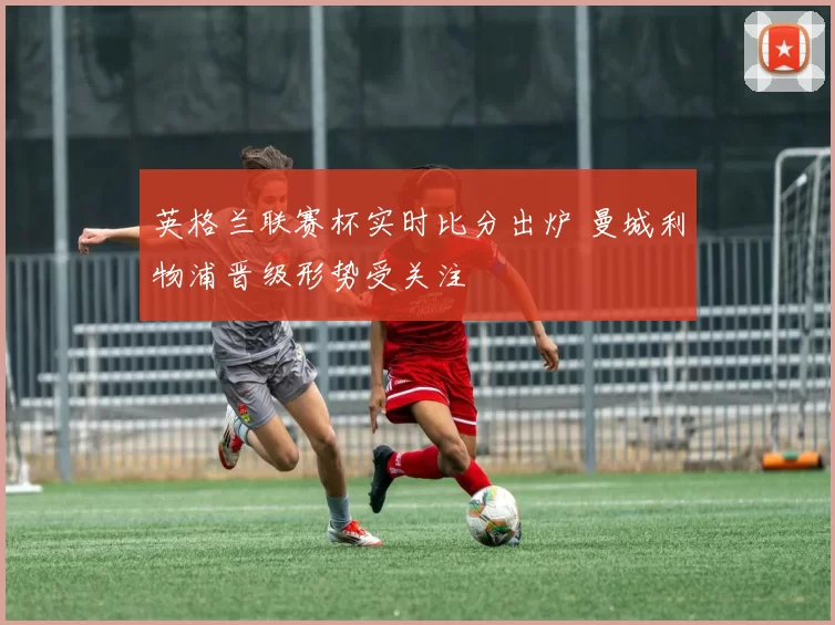 英格兰联赛杯实时比分出炉 曼城利物浦晋级形势受关注