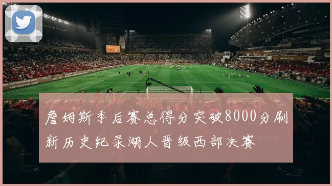 詹姆斯季后赛总得分突破8000分刷新历史纪录湖人晋级西部决赛