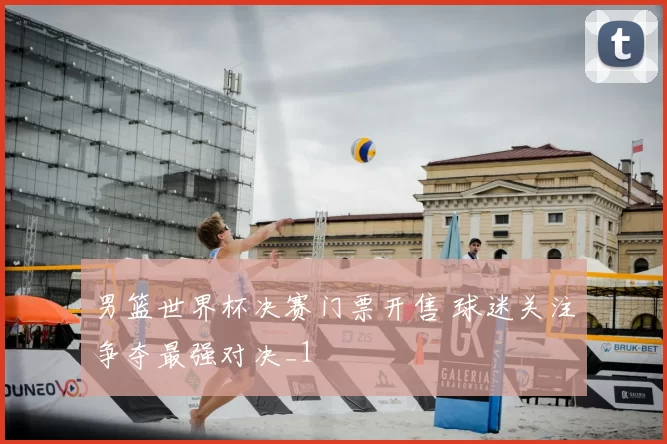 男篮世界杯决赛门票开售 球迷关注争夺最强对决_1