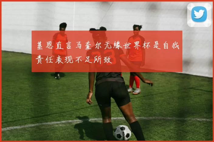 基恩直言马奎尔无缘世界杯是自我责任表现不足所致