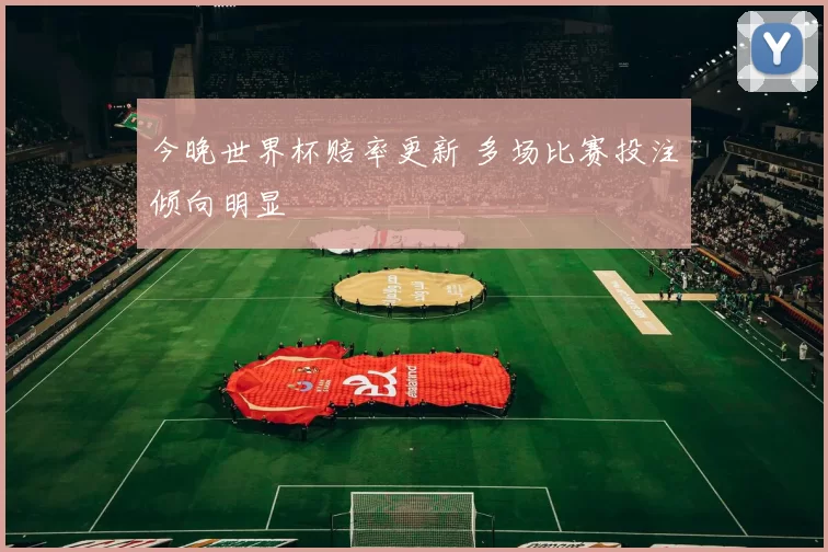 今晚世界杯赔率更新 多场比赛投注倾向明显