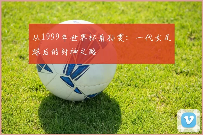 从1999年世界杯看孙雯:一代女足球后的封神之路