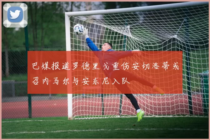 巴媒报道罗德里戈重伤安切洛蒂或召内马尔与安东尼入队