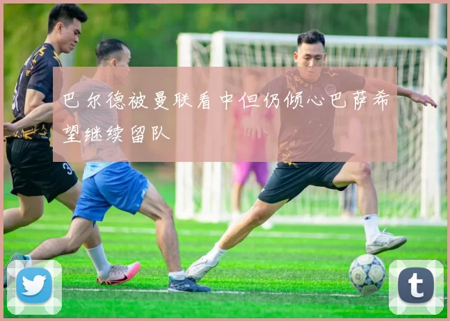 巴尔德被曼联看中但仍倾心巴萨希望继续留队