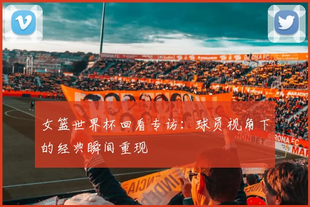 女篮世界杯回看专访:球员视角下的经典瞬间重现