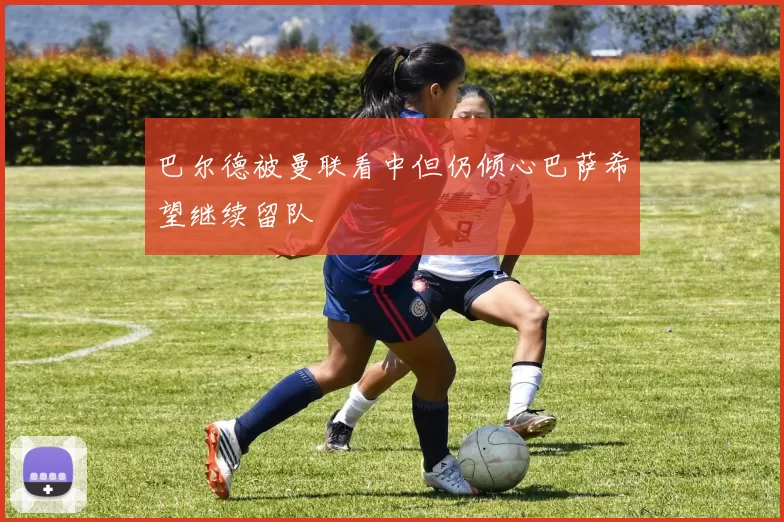 巴尔德被曼联看中但仍倾心巴萨希望继续留队