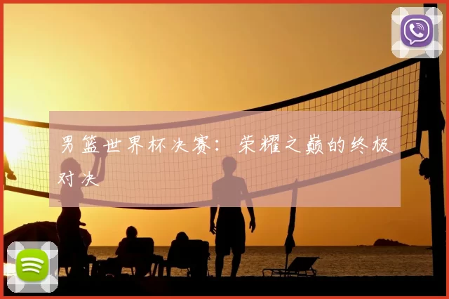 男篮世界杯决赛:荣耀之巅的终极对决