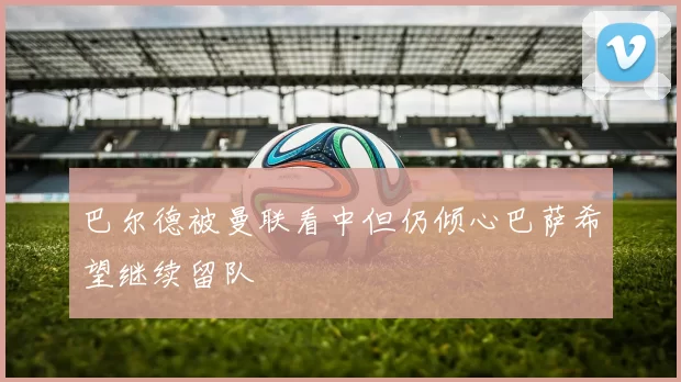巴尔德被曼联看中但仍倾心巴萨希望继续留队