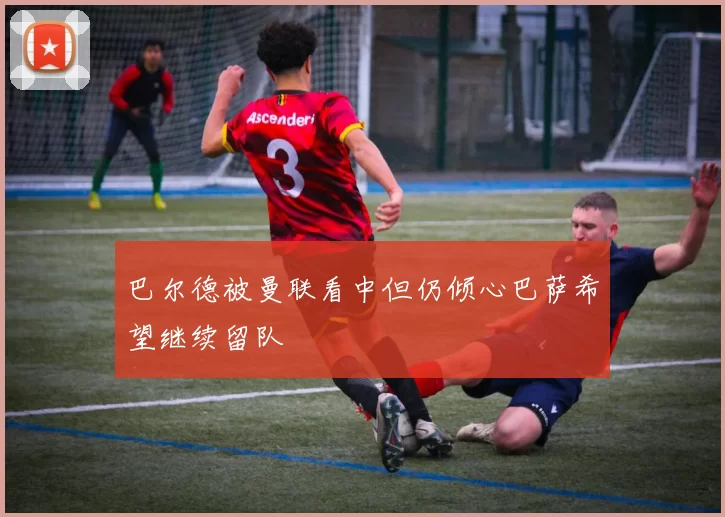 巴尔德被曼联看中但仍倾心巴萨希望继续留队